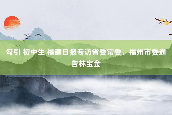 勾引 初中生 福建日报专访省委常委、福州市委通告林宝金