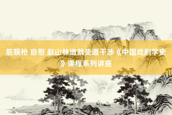 筋膜枪 自慰 赵山林造就受邀干涉《中国戏剧学史》课程系列讲座