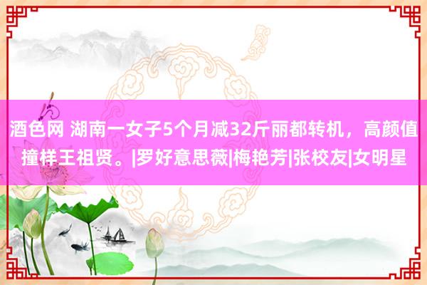 酒色网 湖南一女子5个月减32斤丽都转机，高颜值撞样王祖贤。|罗好意思薇|梅艳芳|张校友|女明星