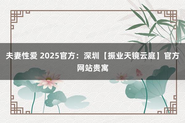 夫妻性爱 2025官方：深圳【振业天镜云庭】官方网站贵寓