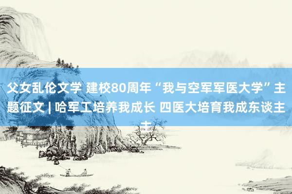 父女乱伦文学 建校80周年“我与空军军医大学”主题征文 | 哈军工培养我成长 四医大培育我成东谈主