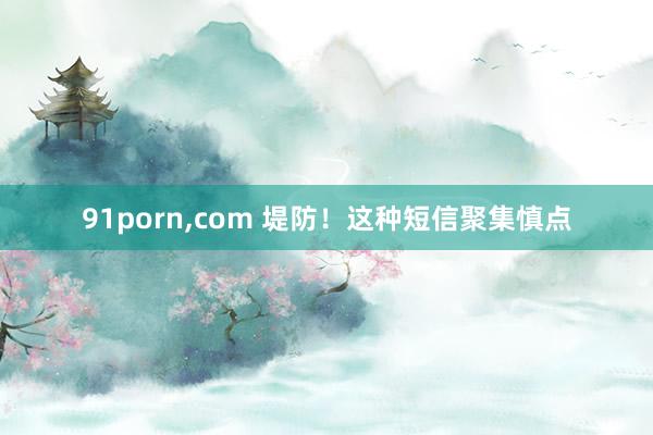 91porn，com 堤防！这种短信聚集慎点