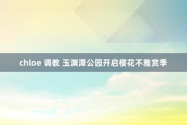 chloe 调教 玉渊潭公园开启樱花不雅赏季