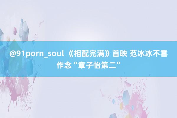 @91porn_soul 《相配完满》首映 范冰冰不喜作念“章子怡第二”