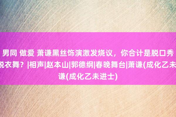 男同 做爱 萧谦黑丝饰演激发烧议，你合计是脱口秀如故脱衣舞？|相声|赵本山|郭德纲|春晚舞台|萧谦(成化乙未进士)