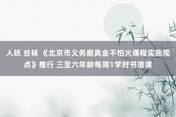 人妖 丝袜 《北京市义务磨真金不怕火课程实施观点》推行 三至六年龄每周1学时书道课
