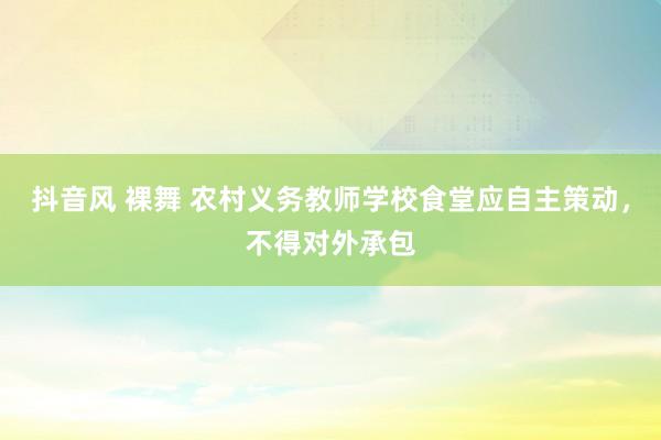 抖音风 裸舞 农村义务教师学校食堂应自主策动，不得对外承包