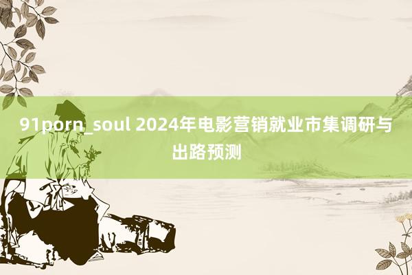 91porn_soul 2024年电影营销就业市集调研与出路预测