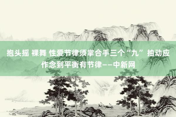 抱头摇 裸舞 性爱节律须掌合手三个“九” 抽动应作念到平衡有节律——中新网