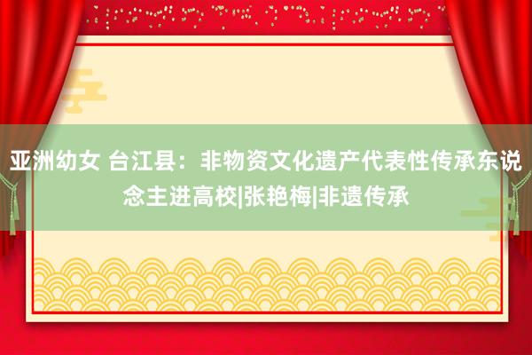 亚洲幼女 台江县：非物资文化遗产代表性传承东说念主进高校|张艳梅|非遗传承