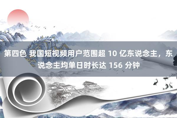 第四色 我国短视频用户范围超 10 亿东说念主，东说念主均单日时长达 156 分钟