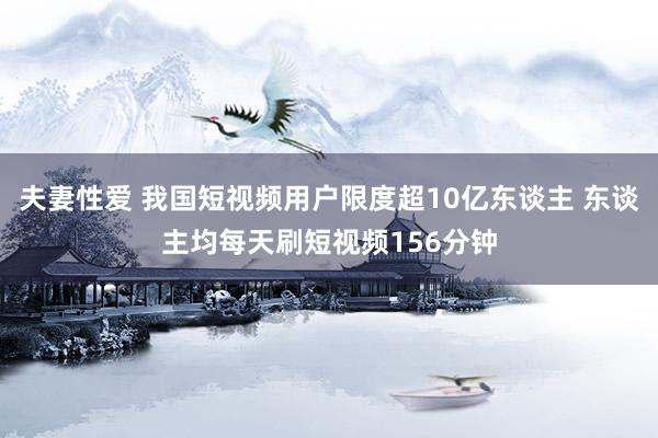 夫妻性爱 我国短视频用户限度超10亿东谈主 东谈主均每天刷短视频156分钟