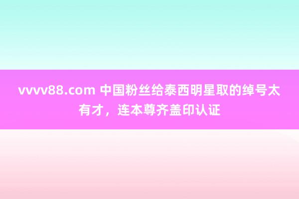 vvvv88.com 中国粉丝给泰西明星取的绰号太有才，连本尊齐盖印认证