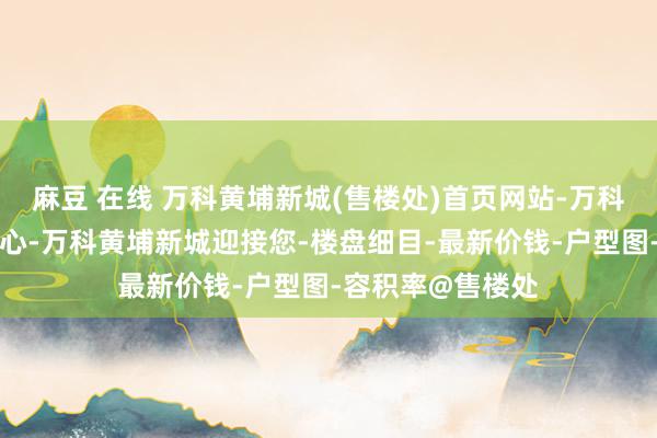 麻豆 在线 万科黄埔新城(售楼处)首页网站-万科黄埔新城营销中心-万科黄埔新城迎接您-楼盘细目-最新价钱-户型图-容积率@售楼处