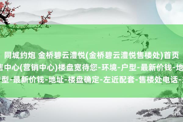 同城约炮 金桥碧云澧悦(金桥碧云澧悦售楼处)首页网站-金桥碧云澧悦销售中心(营销中心)楼盘宽待您-环境-户型-最新价钱-地址-楼盘确定-左近配套-售楼处电话-交房期间