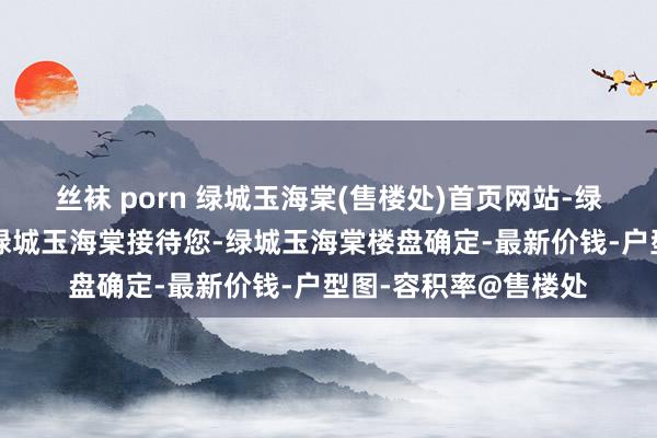 丝袜 porn 绿城玉海棠(售楼处)首页网站-绿城玉海棠营销中心-绿城玉海棠接待您-绿城玉海棠楼盘确定-最新价钱-户型图-容积率@售楼处