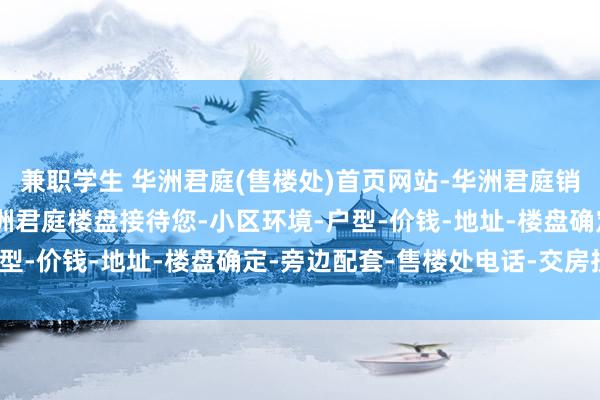 兼职学生 华洲君庭(售楼处)首页网站-华洲君庭销售中心(营销中心)-华洲君庭楼盘接待您-小区环境-户型-价钱-地址-楼盘确定-旁边配套-售楼处电话-交房技巧