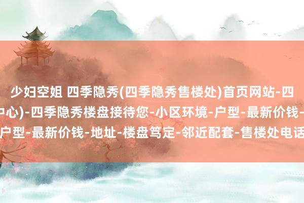 少妇空姐 四季隐秀(四季隐秀售楼处)首页网站-四季隐秀销售中心(营销中心)-四季隐秀楼盘接待您-小区环境-户型-最新价钱-地址-楼盘笃定-邻近配套-售楼处电话-交房技巧
