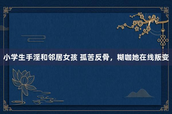 小学生手淫和邻居女孩 孤苦反骨，糊咖她在线叛变