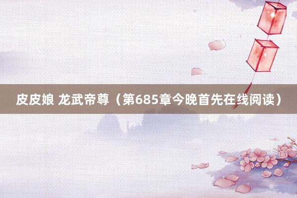 皮皮娘 龙武帝尊（第685章今晚首先在线阅读）