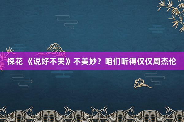 探花 《说好不哭》不美妙？咱们听得仅仅周杰伦