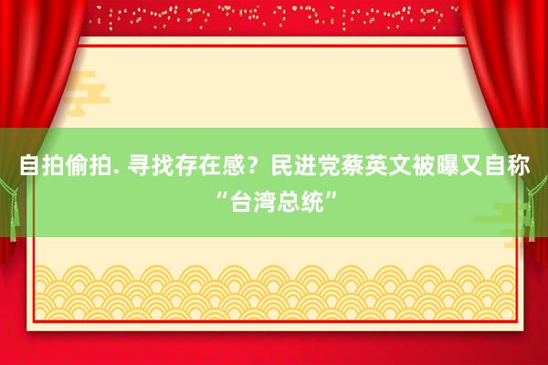 自拍偷拍. 寻找存在感？民进党蔡英文被曝又自称“台湾总统”