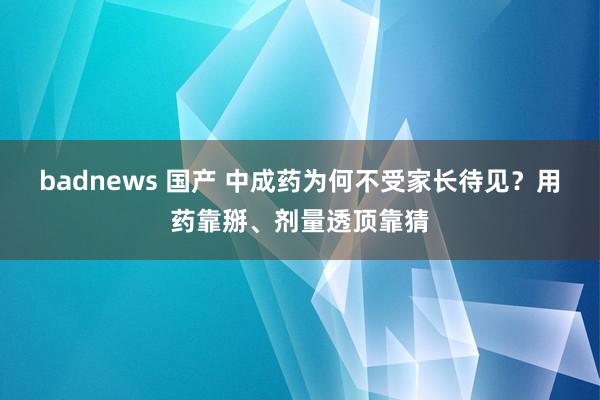badnews 国产 中成药为何不受家长待见？用药靠掰、剂量透顶靠猜