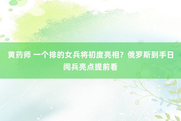黄药师 一个排的女兵将初度亮相？俄罗斯到手日阅兵亮点提前看