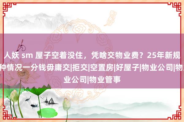 人妖 sm 屋子空着没住，凭啥交物业费？25年新规：这4种情况一分钱毋庸交|拒交|空置房|好屋子|物业公司|物业管事