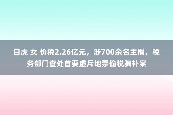白虎 女 价税2.26亿元，涉700余名主播，税务部门查处首要虚斥地票偷税骗补案