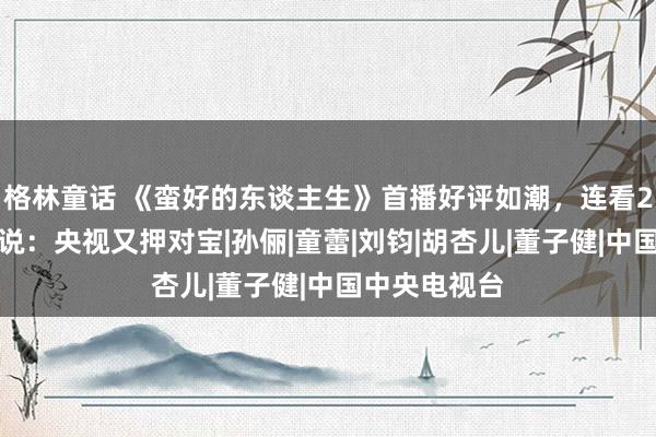 格林童话 《蛮好的东谈主生》首播好评如潮，连看2集后，我想说：央视又押对宝|孙俪|童蕾|刘钧|胡杏儿|董子健|中国中央电视台