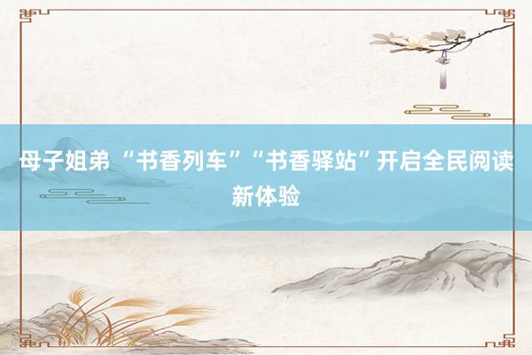 母子姐弟 “书香列车”“书香驿站”开启全民阅读新体验