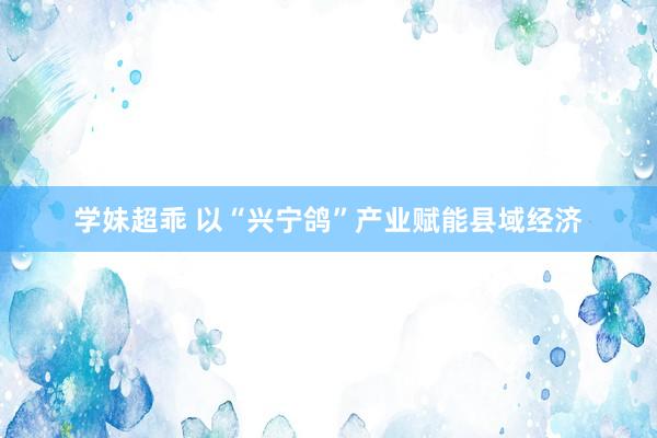 学妹超乖 以“兴宁鸽”产业赋能县域经济