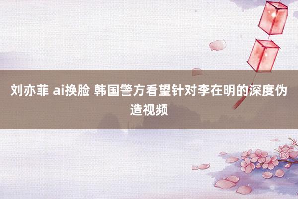 刘亦菲 ai换脸 韩国警方看望针对李在明的深度伪造视频