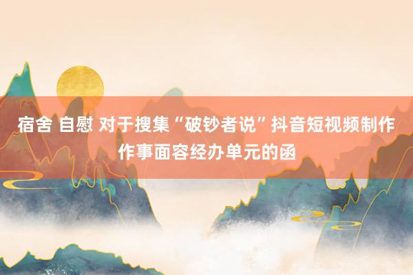 宿舍 自慰 对于搜集“破钞者说”抖音短视频制作作事面容经办单元的函
