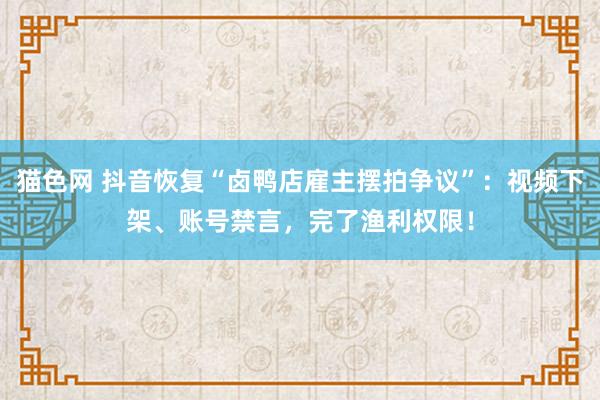 猫色网 抖音恢复“卤鸭店雇主摆拍争议”：视频下架、账号禁言，完了渔利权限！