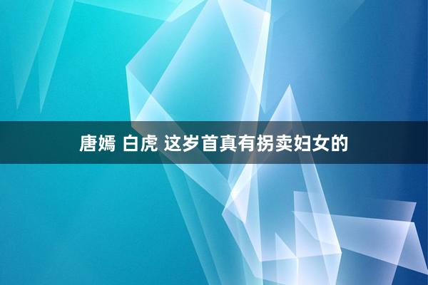 唐嫣 白虎 这岁首真有拐卖妇女的