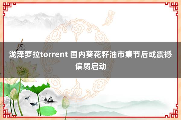 泷泽萝拉torrent 国内葵花籽油市集节后或震撼偏弱启动