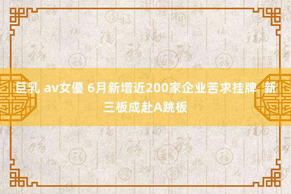 巨乳 av女優 6月新增近200家企业苦求挂牌  新三板成赴A跳板