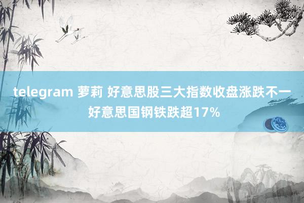 telegram 萝莉 好意思股三大指数收盘涨跌不一 好意思国钢铁跌超17%