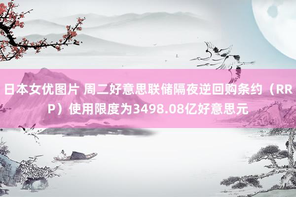日本女优图片 周二好意思联储隔夜逆回购条约（RRP）使用限度为3498.08亿好意思元