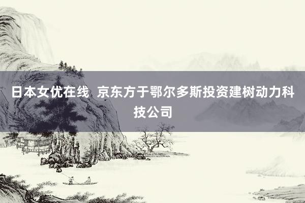 日本女优在线  京东方于鄂尔多斯投资建树动力科技公司
