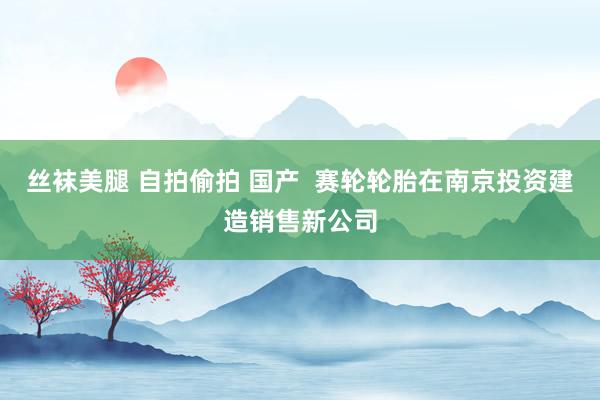 丝袜美腿 自拍偷拍 国产  赛轮轮胎在南京投资建造销售新公司
