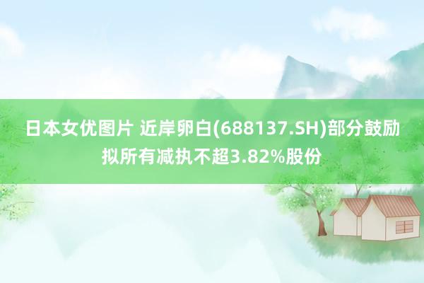 日本女优图片 近岸卵白(688137.SH)部分鼓励拟所有减执不超3.82%股份