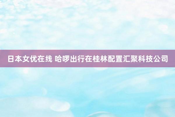 日本女优在线 哈啰出行在桂林配置汇聚科技公司
