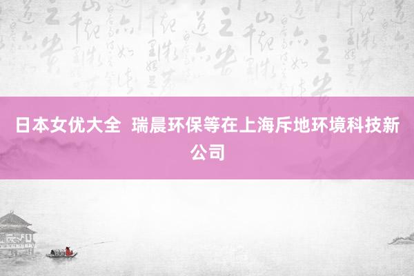 日本女优大全  瑞晨环保等在上海斥地环境科技新公司