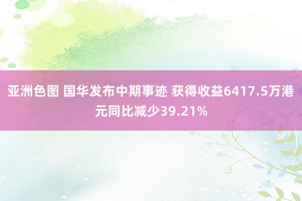 亚洲色图 国华发布中期事迹 获得收益6417.5万港元同比减少39.21%