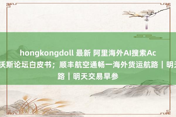 hongkongdoll 最新 阿里海外AI搜索Accio入选达沃斯论坛白皮书；顺丰航空通畅一海外货运航路｜明天交易早参