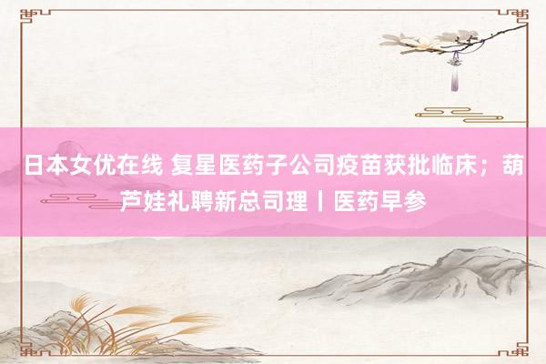 日本女优在线 复星医药子公司疫苗获批临床；葫芦娃礼聘新总司理丨医药早参