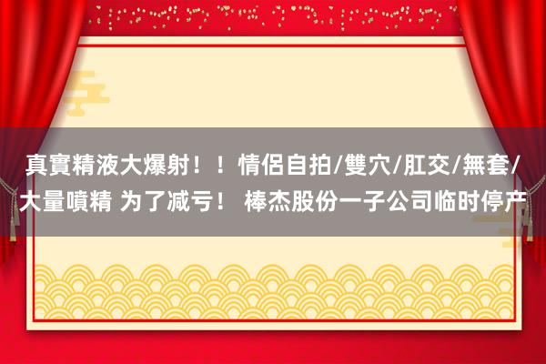 真實精液大爆射！！情侶自拍/雙穴/肛交/無套/大量噴精 为了减亏！ 棒杰股份一子公司临时停产